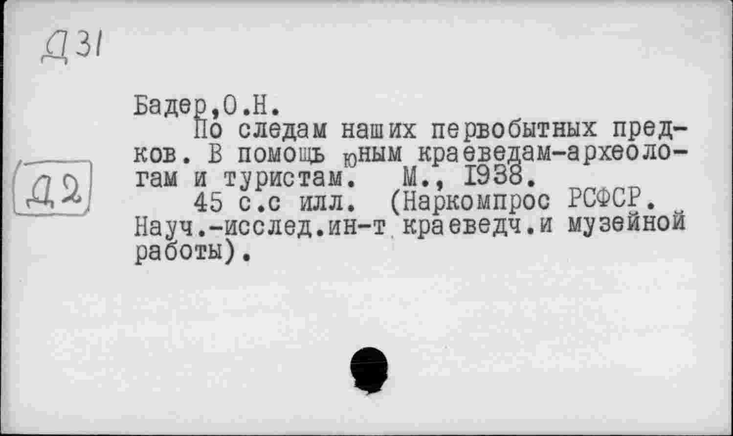 ﻿Бадер,0.H.
По следам наших первобытных предков. В помощь юным краеведам-археологам и туристам. М., 1938.
45 с.с илл. (Наркомпрос РСФСР. w Науч.-исслед.ин-т краеведч.и музейной работы).